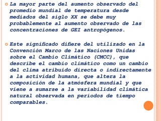    La mayor parte del aumento observado del
    promedio mundial de temperatura desde
    mediados del siglo XX se debe muy
    probablemente al aumento observado de las
    concentraciones de GEI antropógenos.

   Este signiﬁcado diﬁere del utilizado en la
    Convención Marco de las Naciones Unidas
    sobre el Cambio Climático (CMCC), que
    describe el cambio climático como un cambio
    del clima atribuido directa o indirectamente
    a la actividad humana, que altera la
    composición de la atmósfera mundial y que
    viene a sumarse a la variabilidad climática
    natural observada en períodos de tiempo
    comparables.
 