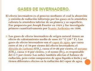 El efecto invernadero es el proceso mediante el cual la absorción
  y emisión de radiación infrarroja por los gases en la atmósfera
  calienta la atmósfera inferior de un planeta y su superficie.
  Fue propuesto por Joseph Fourier en 1824 y fue investigado
  primero cuantitativamente por Svante Arrhenius en 1896.

   Los gases de efecto invernadero de origen natural tienen un
    efecto de calentamiento medio de unos 33 ° C (59 ° F). Los
    gases de efecto invernadero son el vapor de agua, que causa
    entre el 36 y el 70 por ciento del efecto invernadero; el
    dióxido de carbono (CO2), causa el 9–26 por ciento, el metano
    (CH4), causa 4–9 por ciento;. y el ozono (O3), es responsable
    del 3–7 por ciento. Las nubes también afectan el balance de
    radiación, pero están compuestos de agua líquida o hielo y así
    tienen diferentes efectos en la radiación del vapor de agua.
 