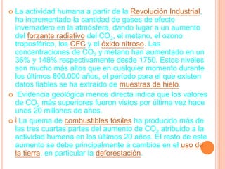  La actividad humana a partir de la Revolución Industrial,
  ha incrementado la cantidad de gases de efecto
  invernadero en la atmósfera, dando lugar a un aumento
  del forzante radiativo del CO2, el metano, el ozono
  troposférico, los CFC y el óxido nitroso. Las
  concentraciones de CO2 y metano han aumentado en un
  36% y 148% respectivamente desde 1750. Estos niveles
  son mucho más altos que en cualquier momento durante
  los últimos 800.000 años, el período para el que existen
  datos fiables se ha extraído de muestras de hielo.
 Evidencia geológica menos directa indica que los valores
  de CO2 más superiores fueron vistos por última vez hace
  unos 20 millones de años.
 ] La quema de combustibles fósiles ha producido más de
  las tres cuartas partes del aumento de CO2 atribuido a la
  actividad humana en los últimos 20 años. El resto de este
  aumento se debe principalmente a cambios en el uso de
  la tierra, en particular la deforestación.
 