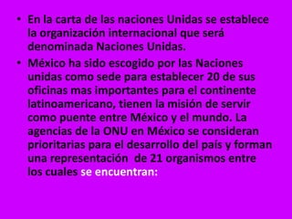 • En la carta de las naciones Unidas se establece
  la organización internacional que será
  denominada Naciones Unidas.
• México ha sido escogido por las Naciones
  unidas como sede para establecer 20 de sus
  oficinas mas importantes para el continente
  latinoamericano, tienen la misión de servir
  como puente entre México y el mundo. La
  agencias de la ONU en México se consideran
  prioritarias para el desarrollo del país y forman
  una representación de 21 organismos entre
  los cuales se encuentran:
 