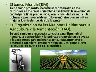 • El banco Mundial(BM)
  Tiene como propósito reconstruir el desarrollo de los
  territorios de los países miembros, facilitando la inversión de
  capital para fines productivos , con la finalidad de reducir la
  pobreza y promover el desarrollo económico que permitan
  mejorar los niveles de vida de la gente.
• La Organización de las Naciones Unidas para la
  Agricultura y la Alimentación (FAO).
  Se creó como una respuesta concreta para disminuir el
  hambre, la desnutrición y la pobreza proporcionando ayuda
  a los gobiernos para mejorar la agricultura, promover el
  desarrollo ganadero, pesquero y forestal , así como elevar
  los niveles de nutrición de los pueblos
 