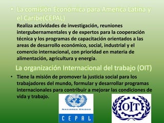 • La comisión Económica para America Latina y
  el Caribe(CEPAL)
  Realiza actividades de investigación, reuniones
  intergubernamentales y de expertos para la cooperación
  técnica y los programas de capacitación orientados a las
  areas de desarrollo económico, social, industrial y el
  comercio internacional, con prioridad en materia de
  alimentación, agricultura y energía.
  La organización Internacional del trabajo (OIT)
• Tiene la misión de promover la justicia social para los
  trabajadores del mundo, formular y desarrollar programas
  internacionales para contribuir a mejorar las condiciones de
  vida y trabajo.
 