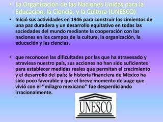 • La Organización de las Naciones Unidas para la
  Educacion, la Ciencia, y la Cultura (UNESCO)
• Inició sus actividades en 1946 para construir los cimientos de
  una paz duradera y un desarrollo equitativo en todas las
  sociedades del mundo mediante la cooperación con las
  naciones en los campos de la cultura, la organización, la
  educación y las ciencias.

• que reconocen las dificultades por las que ha atravesado y
  atraviesa nuestro país, sus acciones no han sido suficientes
  para establecer medidas reales que permitan el crecimiento
  y el desarrollo del país; la historia financiera de México ha
  sido poco favorable y que el breve momento de auge que
  vivió con el ‘’milagro mexicano’’ fue desperdiciando
  irracionalmente.
 