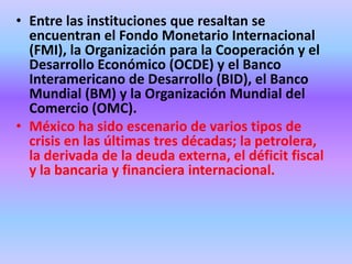 • Entre las instituciones que resaltan se
  encuentran el Fondo Monetario Internacional
  (FMI), la Organización para la Cooperación y el
  Desarrollo Económico (OCDE) y el Banco
  Interamericano de Desarrollo (BID), el Banco
  Mundial (BM) y la Organización Mundial del
  Comercio (OMC).
• México ha sido escenario de varios tipos de
  crisis en las últimas tres décadas; la petrolera,
  la derivada de la deuda externa, el déficit fiscal
  y la bancaria y financiera internacional.
 