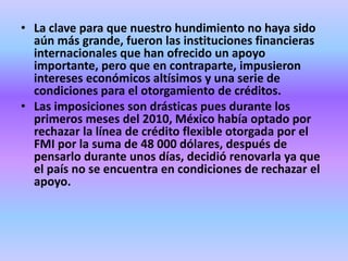 • La clave para que nuestro hundimiento no haya sido
  aún más grande, fueron las instituciones financieras
  internacionales que han ofrecido un apoyo
  importante, pero que en contraparte, impusieron
  intereses económicos altísimos y una serie de
  condiciones para el otorgamiento de créditos.
• Las imposiciones son drásticas pues durante los
  primeros meses del 2010, México había optado por
  rechazar la línea de crédito flexible otorgada por el
  FMI por la suma de 48 000 dólares, después de
  pensarlo durante unos días, decidió renovarla ya que
  el país no se encuentra en condiciones de rechazar el
  apoyo.
 