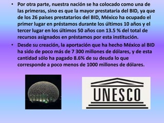 • Por otra parte, nuestra nación se ha colocado como una de
  las primeras, sino es que la mayor prestataria del BID, ya que
  de los 26 países prestatarios del BID, México ha ocupado el
  primer lugar en préstamos durante los últimos 10 años y el
  tercer lugar en los últimos 50 años con 13.5 % del total de
  recursos asignados en préstamos por esta institución.
• Desde su creación, la aportación que ha hecho México al BID
  ha sido de poco más de 7 300 millones de dólares, y de esta
  cantidad sólo ha pagado 8.6% de su deuda lo que
  corresponde a poco menos de 1000 millones de dólares.
 