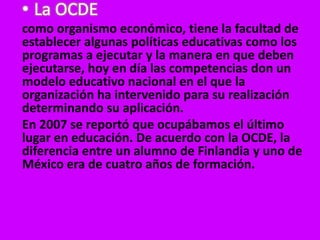 • La OCDE
como organismo económico, tiene la facultad de
establecer algunas políticas educativas como los
programas a ejecutar y la manera en que deben
ejecutarse, hoy en día las competencias don un
modelo educativo nacional en el que la
organización ha intervenido para su realización
determinando su aplicación.
En 2007 se reportó que ocupábamos el último
lugar en educación. De acuerdo con la OCDE, la
diferencia entre un alumno de Finlandia y uno de
México era de cuatro años de formación.
 