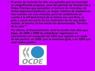 • El sector de vivienda ha sido una pantalla que ha mostrado
  un insignificante progreso, pues del periodo de Vicente Fox a
  Felipe Ctiempo que aumentan el número de viviendas, de
  forma exponencialalderón, un mayor número de ciudadanos
  hoy cuentan con una vivienda, pero las condiciones en
  cuanto a la infraestructura de la misma son una farsa, el
  yeso y unicel son parte de los materiales de los que están
  hechas. Al mismo, lo han hecho las denominadas ‘’familias
  de la calle’’*
• Por último, el financiamiento rural ha tenido más altas que
  bajas, de 2000 a 2009 los estándares registraron un
  crecimiento con excepción del 2002 que registró una caída
  de dos puntos; en 2008, que se mantuvo igual, y en 2009 que
  cayó cuatro puntos.
 