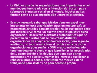 • La ONU es una de las organizaciones mas importantes en el
  mundo, que fue creada con la intención de buscar paz y
  sobretodo bienestar social en el mundo. Muchos países
  forman parte de esta organización , entre ellos Mexico.

• Es muy necesario saber que México tiene un papel muy
  importante en esta organización pues en nuestro país se
  encuentran 20 sedes para amercialatina, lo que quiere decir
  que mexico sirve como un puente entre los países y dicha
  organización. Deacuerdo a distintas problematicas que se
  presentan en nuestro país se han creado distintas
  organizaciones de apoyo económico y social, pero según lo
  analizado, no todo resulta bien al recibir ayuda de dichas
  organizaciones pues según la ONU mexico no ha logrado
  tener un desarrollo pleno y que logre llenar las necesidades
  de su gente debido a las deudas que tiene con dichos
  organismos, y a esto le sumamos los intereses que llegan a
  rebasar al propia deuda, prácticamente mexico estaría
  trabajando para saldar y no para benefcio propio .
 