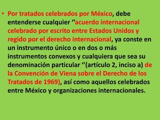 • Por tratados celebrados por México, debe
  entenderse cualquier ‘’acuerdo internacional
  celebrado por escrito entre Estados Unidos y
  regido por el derecho internacional, ya conste en
  un instrumento único o en dos o más
  instrumentos convexos y cualquiera que sea su
  denominación particular ‘’(artículo 2, inciso a) de
  la Convención de Viena sobre el Derecho de los
  Tratados de 1969), así como aquellos celebrados
  entre México y organizaciones internacionales.
 