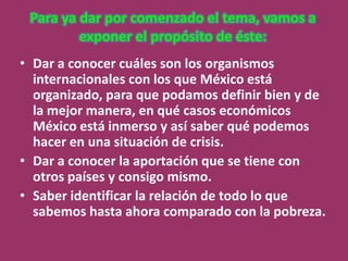 Para ya dar por comenzado el tema, vamos a
         exponer el propósito de éste:
• Dar a conocer cuáles son los organismos
  internacionales con los que México está
  organizado, para que podamos definir bien y de
  la mejor manera, en qué casos económicos
  México está inmerso y así saber qué podemos
  hacer en una situación de crisis.
• Dar a conocer la aportación que se tiene con
  otros países y consigo mismo.
• Saber identificar la relación de todo lo que
  sabemos hasta ahora comparado con la pobreza.
 