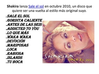 Shakira lanza Sale el sol en octubre 2010, un disco que
   quiere ser una vuelta al estilo más original suyo.
.Sale el sol
.Gordita caliente
.Antes de las seis
.Addicted to you
.Lo que más
.Waka Waka
.Devoción
.Mariposas
.Loca
.Rabiosa
.Islands
.Tu boca
 