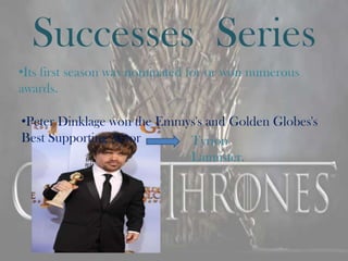 Successes Series
•Its first season was nominated for or won numerous
awards.

•Peter Dinklage won the Emmys's and Golden Globes's
Best Supporting Actor       Tyrion
                            Lannister.
 