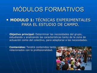 MÓDULOS FORMATIVOS
       MODULO 1: TÉCNICAS EXPERIMENTALES
           PARA EL ESTUDIO DE CAMPO.

-       Objetivo principal: Determinar las necesidades del grupo,
        estudiando y analizando las características tanto de la zona de
        actuación como del colectivo, para adaptarse a las necesidades.

-       Contenidos: Tendrá contenidos tanto prácticos como teóricos y
        relacionados con la profesionalidad.
 