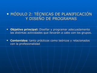    MÓDULO 2: TÉCNICAS DE PLANIFICACIÓN
         Y DISEÑO DE PROGRAMAS

   Objetivo principal: Diseñar y programar adecuadamente
    las distintas actividades que llevarán a cabo con los grupos.

   Contenidos: tanto prácticos como teóricos y relacionados
    con la profesionalidad
 