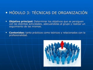    MÓDULO 3: TÉCNICAS DE ORGANIZACIÓN

   Objetivo principal: Determinar los objetivos que se persiguen
    con las distintas actividades, adecuándolas al grupo y realizar un
    seguimiento de las mismas.

   Contenidos: tanto prácticos como teóricos y relacionados con la
    profesionalidad.
 