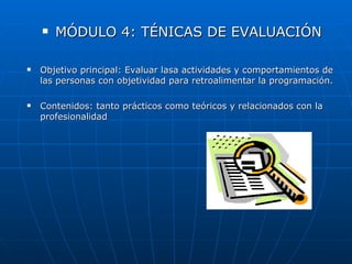    MÓDULO 4: TÉNICAS DE EVALUACIÓN

   Objetivo principal: Evaluar lasa actividades y comportamientos de
    las personas con objetividad para retroalimentar la programación.

   Contenidos: tanto prácticos como teóricos y relacionados con la
    profesionalidad
 