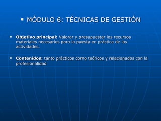    MÓDULO 6: TÉCNICAS DE GESTIÓN

   Objetivo principal: Valorar y presupuestar los recursos
    materiales necesarios para la puesta en práctica de las
    actividades.

   Contenidos: tanto prácticos como teóricos y relacionados con la
    profesionalidad
 