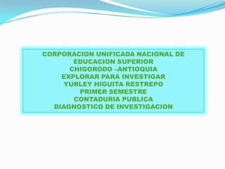 CORPORACION UNIFICADA NACIONAL DE
       EDUCACION SUPERIOR
      CHIGORODO –ANTIOQUIA
    EXPLORAR PARA INVESTIGAR
    YURLEY HIGUITA RESTREPO
        PRIMER SEMESTRE
       CONTADURIA PUBLICA
  DIAGNOSTICO DE INVESTIGACION
 