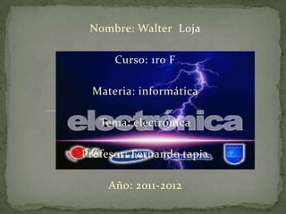 Nombre: Walter Loja

      Curso: 1ro F

  Materia: informática

   Tema: electrónica

Profesor: Fernando tapia

     Año: 2011-2012
 