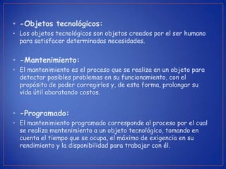 • -Objetos tecnológicos:
• Los objetos tecnológicos son objetos creados por el ser humano
  para satisfacer determinadas necesidades.


• -Mantenimiento:
• El mantenimiento es el proceso que se realiza en un objeto para
  detectar posibles problemas en su funcionamiento, con el
  propósito de poder corregirlos y, de esta forma, prolongar su
  vida útil abaratando costos.


• -Programado:
• El mantenimiento programado corresponde al proceso por el cual
  se realiza mantenimiento a un objeto tecnológico, tomando en
  cuenta el tiempo que se ocupa, el máximo de exigencia en su
  rendimiento y la disponibilidad para trabajar con él.
 