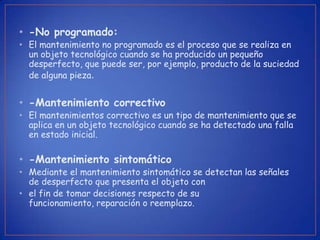 • -No programado:
• El mantenimiento no programado es el proceso que se realiza en
  un objeto tecnológico cuando se ha producido un pequeño
  desperfecto, que puede ser, por ejemplo, producto de la suciedad
  de alguna pieza.


• -Mantenimiento correctivo
• El mantenimientos correctivo es un tipo de mantenimiento que se
  aplica en un objeto tecnológico cuando se ha detectado una falla
  en estado inicial.

• -Mantenimiento sintomático
• Mediante el mantenimiento sintomático se detectan las señales
  de desperfecto que presenta el objeto con
• el fin de tomar decisiones respecto de su
  funcionamiento, reparación o reemplazo.
 