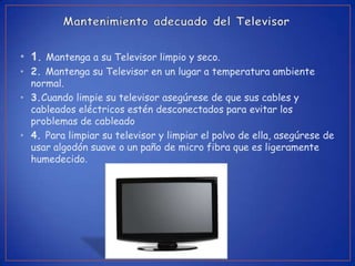 • 1. Mantenga a su Televisor limpio y seco.
• 2. Mantenga su Televisor en un lugar a temperatura ambiente
  normal.
• 3.Cuando limpie su televisor asegúrese de que sus cables y
  cableados eléctricos estén desconectados para evitar los
  problemas de cableado
• 4. Para limpiar su televisor y limpiar el polvo de ella, asegúrese de
  usar algodón suave o un paño de micro fibra que es ligeramente
  humedecido.
 