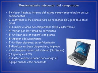• 1-Hacer limpieza interna del mismo removiendo el polvo de sus
  componentes
• 2-Mantener el PC a una altura de no menos de 2 pies (No en el
  piso)
• 3-Limpiar el área del computador (Piso y escritorio)
• 4-Verlar por las tomas de corrientes
• 5-Utilizar solo en superficies planas
• 6-Apagar adecuadamente
• 7-Utilizar sistemas de enfriamiento
• 8-Realizar un buen diagnostico, limpieza,
• Y desfragmentación del sistema (Software)
• (al igual que el PC)
• 9-Evitar voltear o poner boca abajo el
• Equipo cuando este encendido.
 