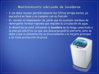 • 1-se debe revisar periódicamente los filtros atrapa motas, ya
  que estos se llena y no cumplen con su función
• 2- revisar el dispensador de jabón que no acumule residuos de
  detergente forman tapones que impiden la circulación de agua.
• 3-Mientras no esté utilizando la lavadora no la tenga conectada a
  la energía eléctrica ya que una descarga podría averiarla, esto se
  debe a que la alimentación va directamente a la tarjeta principal
  y no tiene protección de picos.
 