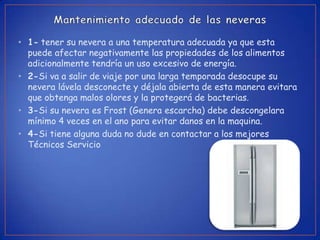 • 1- tener su nevera a una temperatura adecuada ya que esta
  puede afectar negativamente las propiedades de los alimentos
  adicionalmente tendría un uso excesivo de energía.
• 2-Si va a salir de viaje por una larga temporada desocupe su
  nevera lávela desconecte y déjala abierta de esta manera evitara
  que obtenga malos olores y la protegerá de bacterias.
• 3-Si su nevera es Frost (Genera escarcha) debe descongelara
  mínimo 4 veces en el ano para evitar danos en la maquina.
• 4-Si tiene alguna duda no dude en contactar a los mejores
  Técnicos Servicio
 