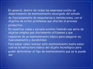 En general, dentro de todas las empresas existe un
    departamento de mantenimiento encargado del estado
•   de funcionamiento de maquinarias e instalaciones, con el
    objetivo de evitar problemas que afecten al proceso
•   productivo.
•   En nuestras casas y escuela existen también una serie de
    objetos simples que diariamente utilizamos y que
•   requieren de un mantenimiento básico para asegurar su
    funcionamiento y durabilidad.
•   Para saber cómo realizar este mantenimiento basta saber
    cual es la estructura básica del objeto tecnológico para
•   poder determinar el tipo de mantenimiento que se le puede
    dar
 