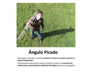 Ángulo Picado
Este ángulo se produce cuando la cámara se sitúa en un plano superior al
objeto fotografiado.
Precisamente esta posición superior también conlleva una situación de
inferioridad, vulnerabilidad o debilidad del objeto dentro de la fotografía.
 