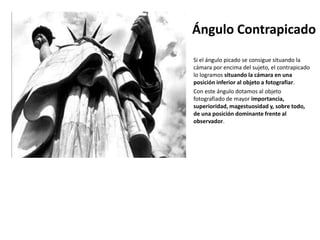 Ángulo Contrapicado
Si el ángulo picado se consigue situando la
cámara por encima del sujeto, el contrapicado
lo logramos situando la cámara en una
posición inferior al objeto a fotografiar.
Con este ángulo dotamos al objeto
fotografiado de mayor importancia,
superioridad, magestuosidad y, sobre todo,
de una posición dominante frente al
observador.
 