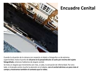 Encuadre Cenital




Cuando la situación de la cámara con respecto al objeto a fotografiar es de extrema
superioridad, hasta el punto de situarse en la perpendicular al suelo por encima del sujeto
fotografiado, entonces hablamos de ángulo cenital.
Se trata un ángulo que incrementa aún más, si cabe, la sensación de inferioridad. Por otro
lado, si el picado centra mucho la atención en el objeto, con el cenital abrimos un poco más el
campo y mostramos también el contexto que lo rodea.
 