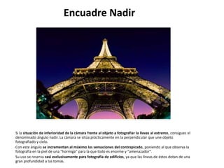 Encuadre Nadir




Si la situación de inferioridad de la cámara frente al objeto a fotografiar la llevas al extremo, consigues el
denominado ángulo nadir. La cámara se sitúa prácticamente en la perpendicular que une objeto
fotografiado y cielo.
Con este ángulo se incrementan al máximo las sensaciones del contrapicado, poniendo al que observa la
fotografía en la piel de una "hormiga" para la que todo es enorme y "amenazador".
Su uso se reserva casi exclusivamente para fotografía de edificios, ya que las líneas de éstos dotan de una
gran profundidad a las tomas.
 