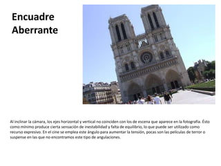 Encuadre
 Aberrante




Al inclinar la cámara, los ejes horizontal y vertical no coinciden con los de escena que aparece en la fotografía. Ésto
como mínimo produce cierta sensación de inestabilidad y falta de equilibrio, lo que puede ser utilizado como
recurso expresivo. En el cine se emplea este ángulo para aumentar la tensión, pocas son las películas de terror o
suspense en las que no encontramos este tipo de angulaciones.
 