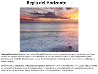 Regla del Horizonte




La Ley del Horizonte indica que en el recuadro fotográfico deben trazarse, imaginariamente y con una afinidad, tres líneas
horizontales de igual anchura, tanto si se esta trabajando en posición horizontal o vertical, y en la gran mayoría de las
ocasiones, darle alrededor de dos bandas a la zona donde se encuentra el motivo principal, y más o menos una banda a la
zona secundaria.

Generalmente, la amplitud de ambos espacios dependerá de la mayor o menor importancia de cada uno de estos, pudiendo
ser casi iguales si la relación entre el motivo principal y el secundario no es tan desequilibrado nuestro fotograma, hasta
reducirse la zona secundaria a solo un pequeño borde si el motivo principal es muy destacado.
 