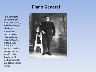 Plano General
Se le considera
igualmente un
plano descriptivo,
donde se recoge
a la figura
humana de
cuerpo entero,
integrada en el
ambiente que le
rodea. Es un
plano más
cercano donde el
sujeto toma una
relación más
directa en el
medio inmediato
que aparece en el
plano.
 