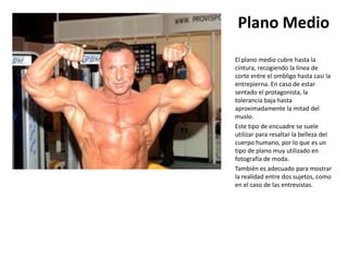 Plano Medio
El plano medio cubre hasta la
cintura, recogiendo la línea de
corte entre el ombligo hasta casi la
entrepierna. En caso de estar
sentado el protagonista, la
tolerancia baja hasta
aproximadamente la mitad del
muslo.
Este tipo de encuadre se suele
utilizar para resaltar la belleza del
cuerpo humano, por lo que es un
tipo de plano muy utilizado en
fotografía de moda.
También es adecuado para mostrar
la realidad entre dos sujetos, como
en el caso de las entrevistas.
 