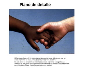 Plano de detalle




El Plano detalle en el retrato recoge una pequeña parte del cuerpo, que no
necesariamente se tiene por qué corresponder con el rostro.
En esta parte se concentra la máxima capacidad expresiva, y los gestos se
intensifican por la distancia mínima que existe entre la cámara y el protagonista,
permitiendo enfatizar el detalle que deseamos resaltar.
 