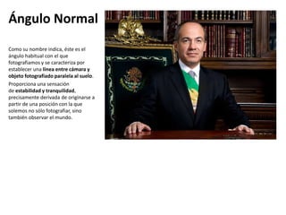 Ángulo Normal
Como su nombre indica, éste es el
ángulo habitual con el que
fotografiamos y se caracteriza por
establecer una línea entre cámara y
objeto fotografiado paralela al suelo.
Proporciona una sensación
de estabilidad y tranquilidad,
precisamente derivada de originarse a
partir de una posición con la que
solemos no sólo fotografiar, sino
también observar el mundo.
 