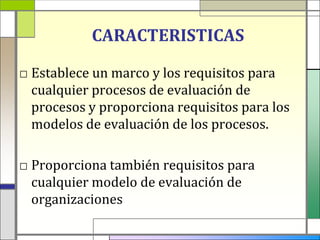 CARACTERISTICAS

□ Establece un marco y los requisitos para
  cualquier procesos de evaluación de
  procesos y proporciona requisitos para los
  modelos de evaluación de los procesos.

□ Proporciona también requisitos para
  cualquier modelo de evaluación de
  organizaciones
 