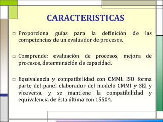 CARACTERISTICAS
□ Proporciona guías para la definición        de   las
  competencias de un evaluador de procesos.

□ Comprende: evaluación de procesos, mejora de
  procesos, determinación de capacidad.

□ Equivalencia y compatibilidad con CMMI. ISO forma
  parte del panel elaborador del modelo CMMI y SEI y
  viceversa, y se mantiene la compatibilidad y
  equivalencia de ésta última con 15504.
 