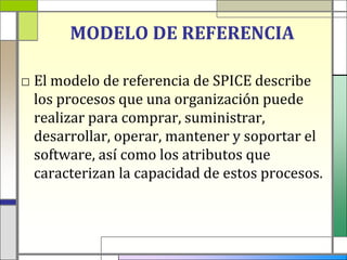 MODELO DE REFERENCIA

□ El modelo de referencia de SPICE describe
  los procesos que una organización puede
  realizar para comprar, suministrar,
  desarrollar, operar, mantener y soportar el
  software, así como los atributos que
  caracterizan la capacidad de estos procesos.
 