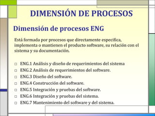 DIMENSIÓN DE PROCESOS
Dimensión de procesos ENG
Está formada por procesos que directamente especifica,
implementa o mantienen el producto software, su relación con el
sistema y su documentación.

□   ENG.1 Análisis y diseño de requerimientos del sistema
□   ENG.2 Análisis de requerimientos del software.
□   ENG.3 Diseño del software.
□   ENG.4 Construcción del software.
□   ENG.5 Integración y pruebas del software.
□   ENG.6 Integración y pruebas del sistema.
□   ENG.7 Mantenimiento del software y del sistema.
 