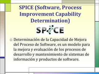 SPICE (Software, Process
     Improvement Capability
         Determination)


□ Determinación de la Capacidad de Mejora
  del Proceso de Software, es un modelo para
  la mejora y evaluación de los procesos de
  desarrollo y mantenimiento de sistemas de
  información y productos de software.
 