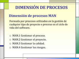 DIMENSIÓN DE PROCESOS
Dimensión de procesos MAN
Formada por procesos utilizados en la gestión de
cualquier tipo de proyecto o proceso en el ciclo de
vida del software.

□   MAN.1 Gestionar el proceso.
□   MAN.2 Gestionar el proyecto.
□   MAN.3 Gestionar la calidad.
□   MAN.4 Gestionar los riesgos.
 