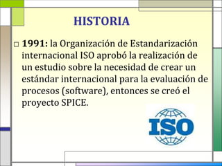 HISTORIA
□ 1991: la Organización de Estandarización
  internacional ISO aprobó la realización de
  un estudio sobre la necesidad de crear un
  estándar internacional para la evaluación de
  procesos (software), entonces se creó el
  proyecto SPICE.
 
