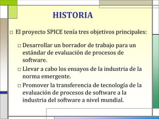 HISTORIA
□ El proyecto SPICE tenía tres objetivos principales:

   □ Desarrollar un borrador de trabajo para un
     estándar de evaluación de procesos de
     software.
   □ Llevar a cabo los ensayos de la industria de la
     norma emergente.
   □ Promover la transferencia de tecnología de la
     evaluación de procesos de software a la
     industria del software a nivel mundial.
 