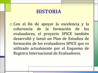 HISTORIA

□ Con el fin de apoyar la excelencia y la
  coherencia de la formación de los
  evaluadores, el proyecto SPICE también
  desarrolló y lanzó un Plan de Estudios de
  formación de los evaluadores SPICE que es
  utilizado actualmente por el Esquema de
  Registro Internacional de Evaluadores.
 